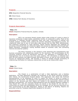 Projects
DFS: Desjardins Financial Security.
CH: Check House.
IFBI: Indiana Farm Bureau of Insurance.
Projects Description:
Title: DFS
Client: Desjardins Financial Security, Quebec, Canada.
Description:
DFS is an insurance domain project where under writing of a policy is done In
insurance companies it takes weeks, sometimes months, to underwrite a policy. Much of the
information is collected through traditional faxes and mail. Information is entered into
multiple systems, multiple times, making the process redundant and exposed to errors. An
underwriter often has to rely on third party data sources like the MIB, MVR, APS/Paramed,
and Inspection Companies to make decisions. Planet Interact addresses the challenge by
providing a framework that can cohesively tighten the process by collecting data through web-
based interfaces, intelligently routing workflow based on business rules, and connecting
internal and external systems.
The Policy Processor is the industry's most advanced and comprehensive new
business processing and underwriting system for life insurance. TPP accommodates all life
insurance products, across all distribution channels. The application is integrated with a
heterogeneous mix of on-house and third party systems. The information is collected from
both the end-customer and agent through web-based e-forms, as well as from external data
sources for background checks. TPP provides a means of straight through processing of
underwriting information for medically underwritten as well as jet underwritten cases.
Title: CH.
Client: Check House.
Description:
The Project is a combination of both a Web Application and a Desktop
Application. The Web Application Manages the Employee of the House Checking Company,
their Clients, the Construction Projects details. This application also allows the Technical
Representatives, to be scheduled on when to inspect the house, or group of houses or
Apartments on the whole. The allocation once approved can be synchronized. Internal mailing
system on the Services and their Status are mailed to the appropriate Clients and the
Managers automatically. The Technical Representatives have the Desktop Software installed in
their Pocket PC’s, and the evaluated results are stored in the Pocket PC and the non –
conformities are noted with photographs which are managed. All the Services executions are
then synchronized to the Web Application. Based on the Nature of Building, Reports are
generated using the Templates Specifically designed for the same.
Responsibilities:
 