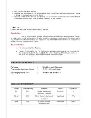 • Full functionality Flow Testing.
• Prepare the Templates for the Report Generation for different Nature of Buildings ( House
/ Group of Houses / Apartments, Etc.,)
• Prepare Test Data for the Full flow testing and execute the same and compare the Report
Generated with the Test Data for better Usability of the Project.
Title: IFBI
Client: Indiana Farm Bureau of Insurance, Indiana.
Description:
IFBI is an insurance domain project where information is searched with respect
to a particular agent, policy, client details, updates, associated agents etc. Information is also
requested from different vendors and responses are obtained from them through web services
for back ground verification on clients.
Responsibilities:
• Full functionality Flow Testing.
• Prepare Test Data for the Full flow testing and execute the same and compare the
Report Generated with the Test Data for better Usability of the Project eating of
test plan and getting it approved from ALM Project Manager.
SOFTWARE PROFICIENCY
Packages : MS-office, Adobe Photoshop
Programming Languages Known : C, C++, Software testing,
Operating Systems Known : Windows XP, Windows 7
EDUCATION INFORMATION
.
Course Year of Passing Institution Board % of Marks
B.E 2012 Periyar Maniammai
University, Thanjavur
University 70
XII std 2008 S.K.V. Matric.Hr.Sec School,
Naamakkal
State Board 77%
X std 2006 ST.Antony’S Higher
Secondary School,
State Board 84.6%
 