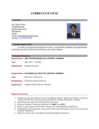 CURRICULUM VITAE
T.VIGNESH
105, South Street,
Vidathilampatty,
Manjampatty (pox),
Manapparai.
Trichy.
Email: royalsuthakar@gmail.com
Mobile: +91-9976919216
CAREER OBJECTIVE:
To work in a professional organization where I can get fresh challenges and opportunities
to develop my skills to the best and to bring value to the company.
Professional Summary
Organization : SRM TECHNOLOGIES PVT LIMITED, CHENNAI
Year : NOV 2014 – Till Date
Designation : Support Engineer
Organization : MILLENNIA HI TECH PVT LIMITED, CHENNAI
Year : NOV 2012 –NOV 2014
Designation : Technical Support Engineer
Experience : website testing (Manual Testing)
Responsibilities:
1. Experience from Dec 2012 to till now in Software Testing (Black Box Testing, Functional
Testing, Performance Testing, Stress and Volume Testing, Regression Testing).
2. Generating test cases and executing the test cases.
3. Effective Software Testing by following the SDLC and STLC.
4. Dynamic team player with problem solving and troubleshooting capabilities.
5. Exceptionally well organized, strong work ethics and willingness to work hard to achieve
employer objectives.
6. Ability to quickly learn and adapt to new technologies & domains.
 