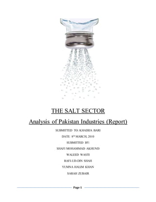 Page 1
THE SALT SECTOR
Analysis of Pakistan Industries (Report)
SUBMITTED TO: KHADIJA BARI
DATE: 8th MARCH, 2010
SUBMITTED BY:
SHAFI MOHAMMAD AKHUND
WALEED WASTI
RAFI-UD-DIN SHAH
YUMNA HALIM KHAN
SARAH ZUBAIR
 