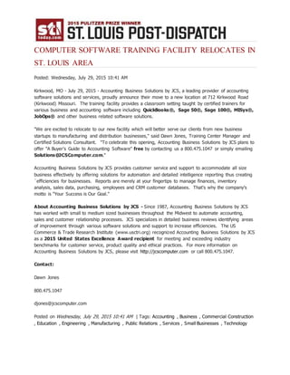 COMPUTER SOFTWARE TRAINING FACILITY RELOCATES IN
ST. LOUIS AREA
Posted: Wednesday, July 29, 2015 10:41 AM
Kirkwood, MO - July 29, 2015 - Accounting Business Solutions by JCS, a leading provider of accounting
software solutions and services, proudly announce their move to a new location at 712 Kirkwood Road
(Kirkwood) Missouri. The training facility provides a classroom setting taught by certified trainers for
various business and accounting software including QuickBooks®, Sage 50®, Sage 100®, MISys®,
JobOps® and other business related software solutions.
"We are excited to relocate to our new facility which will better serve our clients from new business
startups to manufacturing and distribution businesses," said Dawn Jones, Training Center Manager and
Certified Solutions Consultant. "To celebrate this opening, Accounting Business Solutions by JCS plans to
offer "A Buyer's Guide to Accounting Software" free by contacting us a 800.475.1047 or simply emailing
Solutions@JCSComputer.com."
Accounting Business Solutions by JCS provides customer service and support to accommodate all size
business effectively by offering solutions for automation and detailed intelligence reporting thus creating
`efficiencies for businesses. Reports are merely at your fingertips to manage finances, inventory
analysis, sales data, purchasing, employees and CRM customer databases. That's why the company’s
motto is "Your Success is Our Goal."
About Accounting Business Solutions by JCS - Since 1987, Accounting Business Solutions by JCS
has worked with small to medium sized businesses throughout the Midwest to automate accounting,
sales and customer relationship processes. JCS specializes in detailed business reviews identifying areas
of improvement through various software solutions and support to increase efficiencies. The US
Commerce & Trade Research Institute (www.usctri.org) recognized Accounting Business Solutions by JCS
as a 2015 United States Excellence Award recipient for meeting and exceeding industry
benchmarks for customer service, product quality and ethical practices. For more information on
Accounting Business Solutions by JCS, please visit http://jcscomputer.com or call 800.475.1047.
Contact:
Dawn Jones
800.475.1047
djones@jcscomputer.com
Posted on Wednesday, July 29, 2015 10:41 AM | Tags: Accounting , Business , Commercial Construction
, Education , Engineering , Manufacturing , Public Relations , Services , Small Businesses , Technology
 