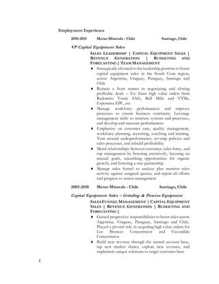 2
Employment Experience
2010-2015 Metso Minerals - Chile Santiago, Chile
VP Capital Equipment Sales
SALES LEADERSHIP | CAPITAL EQUIPMENT SALES |
REVENUE GENERATION | BUDGETING AND
FORECASTING | TEAM MANAGEMENT
 Strategically elevated to the leadership position to boost
capital equipment sales in the South Cone region,
across Argentina, Uruguay, Paraguay, Santiago and
Chile
 Remain a front runner in negotiating and closing
profitable deals – Ex: Gain high value orders from
Radomiro Tomic SAG, Ball Mills and VTMs,
Esperansa EPC, etc
 Manage workforce performances and improve
processes to ensure business continuity. Leverage
management skills to institute systems and processes,
and develop and measure performances
 Emphasize on customer care, quality management,
workforce planning, recruiting, coaching and training.
Turn around underperformance, revamp policies and
sales processes, and rebuild profitability
 Mend relationships between customer, sales force, and
top management by listening attentively, focusing on
mutual goals, unearthing opportunities for organic
growth, and fostering a true partnership
 Manage sales funnel to analyze plus monitor sales
activity against assigned quotas, and report all efforts
and progress to senior management
2005-2010 Metso Minerals - Chile Santiago, Chile
Capital Equipment Sales – Grinding & Process Equipment
SALES FUNNEL MANAGEMENT | CAPITAL EQUIPMENT
SALES | REVENUE GENERATION | BUDGETING AND
FORECASTING |
 Gained progressive responsibilities to boost sales across
Argentina, Uruguay, Paraguay, Santiago and Chile.
Played a pivotal role in acquiring high value orders for
Los Bronces Concentrator and Escondida
Concentrator
 Build new revenue through the named account base,
tap new market shares, explore new avenues, and
implement unique solutions to target customer base
 