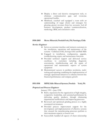 3
 Display a direct and decisive management style, to
eliminate communication gaps and overcome
operational hurdles
 Mobilized, coached and equipped a team with an
understanding of target clients and strategies for
gleaning greater revenues from key accounts. Led all
business development, product commercialization,
marketing, CRM, and consultative sales
1998-2005 Metso Minerals/SvedalaYork, PA/Santiago, Chile
Service Engineer
 Serves as customer interface and instructs customers in
the installation, operations and maintenance of the
systems - Collahuasi SAG, Sossego SAG and Ball Mills
 Engaged in installation, configuration, upgrade,
troubleshooting, repair, and maintenance functions
 Provided technical support and delivered service
excellence to customers including diagnostic
assessments, troubleshooting and the repair of
operational and maintenance aspects of system
equipment
 Demonstrated success in problem resolution, multi-
tasking and reporting combining the implementation of
strategic operational initiatives to enhance bottom-line
financial performance and company growth
1991-1998 MPSI/Allis Mineral Systems/Svedala York, PA
Proposal and Process Engineer
January 1991 – June 1998
 Built a reputation for the organization of high integrity,
competitive leadership, and sustained performance by
delivering quality products through eliminating
departmental inefficiencies and improving processes
 Reviewed and optimized grinding process in a highly
automated environment.
 Provided process improvement support for the
development and implementation of effective systems
that ensured the manufacturing processes perform to
their maximum capacity at lowest cost
 Successfully handled all aspects of client relationship
 