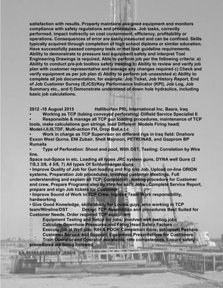 satisfaction with results. Properly maintains assigned equipment and monitors
compliance with safety regulations and procedures. Job tasks, correctly
performed, impact indirectly on cost containment, efficiency, profitability or
operations. Consequences of error are easily measured and can be confined. Skills
typically acquired through completion of high school diploma or similar education.
Have successfully passed company tests or met task guideline requirements.
Ability to demonstrate to pressure test equipment safely and interpret Tool
Engineering Drawings is required. Able to perform job per the following criteria: a)
Ability to conduct pre-job toolbox safety meeting b) Ability to review and verify job
plan with customer representative and manage any changes required c) Check and
verify equipment as per job plan d) Ability to perform job unassisted e) Ability to
complete all job documentation, for example: Job Ticket, Job History Report, End
of Job Customer Survey (EJCS)/Key Performance Indicator (KPI), Job Log, Job
Summary etc., and f) Demonstrate understand of down hole hydraulics, including
basic job calculations.
2012 -18 August 2015 Halliburton PRL International Inc. Basra, Iraq
• Working as TCP (tubing conveyed perforating) Oilfield Service Specialist II
• Responsible & manage all TCP gun loading procedures, maintenance of TCP
tools, make calculations gun strings, load Different Models Firing head(
Model-I,II,III,TDF, Multi-action FH, Drop Ball,e.t.c
• Work in charge as TCP Supervisor on different rigs in Iraq field: Onshore
Exxon West Qurna, ENI Zubair, Shell Majnoon, PETRONAS, and Gazprom BP
Rumaila
• Type of Perforation: Shoot and pool, With DST, Testing: Correlation by Wire
line,
Space out-Space in etc. Loading all types JRC system guns, DYNA well Guns (2
7/8,3 3/8, 4 5/8, 7) All types Of Schlumberger Guns
• Improve Quality of Job for Gun loading and Rig site Job, Upload on-line ORION
systems, Preparation Job procedures, Involved customer Meetings, Full
understanding and explain all TCP, Completion , testing procedure for Customer
and crew, Prepare Programs step by step for each Jobs , Complete Service Report,
prepare and sign Job tickets for Customer
• Improve Sound of Work in TCP Crew, Ingress Team Work responsibility,
hardworking
• Give Good Knowledge, skills/ability for Locals guys, who working in TCP
team/Wireline/DST Design TCP Assemblies and procedures Best Suited for
Customer Needs, Order required TCP equipment
Equipment Testing and Setup for jobs, Involved well testing jobs
Calculate Downhole Pressures and Firing Head Safety Factors
Execute job at Well site, RIH & POOH Completion tools, set(upset) Packers
Customer Service and Support, Equipment Presentations for Customers
Train Operator and Operator assistants, rate competences, Ensure safety
procedures are being followed
 