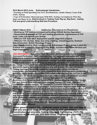 2012 March-2012 June: Schlumberger Kazakhstan
• Working as Field Specialist-I for EUG, KazMunaiGaz, Aktobe Munai, Create Wall
SNPC, Petrom
• Type of Perforation: Shoot and pool, With DST, Testing: Correlation by Wire line,
Space out-Space in etc. Also Involved in Testing Team Rig up ,Rig Down , testing
Full and good understanding Well test Procedure
2004/11-March 2012 Halliburton International Inc. Kazakhstan
• Working as TCP (tubing conveyed perforating) Oilfield Service Specialist I
• Responsible & manage all TCP gun loading procedures, maintenance of TCP
tools, make calculations gun strings
• Offshore TCP Auto latch deployment system (Agip KCO project)
• Offshore T-47, Sunkar, Aktau Gun shop (loading, unloading guns), Onshore
Baku(Gobustan) British Petroleum Project
•Also Was involved In Slick Line operation In Kashagan Project during 2 years for
A-Island and D-block for Rigging UP/Rig down, included other types services and
Night Supervision
Job description: A qualified Field Specialist with strong experience in Tubing
Conveyed Perforation (TCP). Hard-working, self-motivated and works well under
pressure to achieve company objectives. An effective communicator at all levels
within an organization. As Supervision, manage TCP team operators, provided
support and work in the work shop by preparing the tools and equipment used in
the Tubing Conveyed Perforating and Perforating on Coil Tubing services line
operations during the completion phase of a well in team. The role introduces
Tubing Conveyed Perforating operation and services .which includes an
introduction into handling and using explosives according regulatory guidelines.1)
Preparing and maintain equipment’s in workshop for shipping for next job.2)Job
preparation for the rig up, rig down for a job.3)Maintaining and operation auxiliary
TCP support equipments.4)fill in Journey Management ,Job Safety
Analyses(JSA),Permit to Work System(PWS) .Toolbox Meeting, Hoc Card System
.5)Load ,Unload Guns with explosive charges, redress TCP tools, auto latch
sharable connecting system . 6) Calculation Customer Intervals Of Perforations,
Shear pins Firing Heads.7) Organization Transportation Request Form (TRF) for
Explosives, Gun baskets etc.8) Work with Government GosTechNadzor, Police.8)
Pass I-learn courses, computer skills etc.9)Power of attorney in –fact to do in name
and behalf of Branch all such acts and things with respect to receiving, transferring
and transportation of explosive materials stored in temporary storage bunker and
back.10)Monthly Inventory all TCP tools, equipment, explosives in
bunker.11)Organization MPI test for all lifting, handling tools(Baskets, Containers,
tandems, auto latches, lifting subs etc. Document keeping and control RoK
legislations are followed.
Under general supervision, routinely works in more than one type of
well site and base camp as assigned by Service Coordinator.
Coordinates and oversees Tubing Conveyed Perforating (TCP) PSL
functions at the well site and base camp. Provides the planning
 