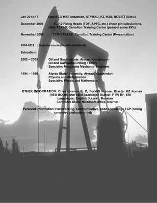Jan 2014-17 Agip KCO HSE Induction, ATYRAU, KZ, H2S, BOSIET (Baku)
December 2006 TCP-2 Firing Heads (TDF, APFC, etc.) shear pin calculations.
USA, TEXAS, Carrolton Training Center (passed score 99%)
November 2009 TCP-3 TEXAS, Carrolton Training Center (Presentation)
2004-2012 : Explosive course (Kazakhstan) Blaster
Education:
2002 – 2005 Oil and Gas Institute, Atyrau, Kazakhstan
Oil and Gas Wells Drilling Facility
Specialty: Mountains Mechanic- Engineer
1994 – 1998 Atyrau State University, Atyrau, Kazakhstan
Physics and Mathematics
Specialty: Physic and Mathematic
OTHER INFORMATION: Drive License B, C, Forklift license. Blaster KZ license
(RED BOOK) and Valid Azerbaijan Blaster, PTW BP, ENI
Languages: English, Kazakh, Russian
Computer Skills: Microsoft Office, Internet
Personal Information: Hardworking, communicative, good knowledge TCP (tubing
conveyed perforating) job
 