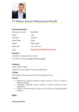 CV Rabee Kamal Mohammad Busilh
Personal Information:
Date & place of birth 24/10/1994
Gender : male
Nationality : Jordanian
Marital Status : single
Address : Zarqa, Jordan
Mobile NO : +962798771640
Email Rabeeh_busilh@hotmail.com
Education :
Bachelor in Computer Science in 2016
AL-al Bayt University Average (76.7% very good)
Languages:
Arabic: Mother Tongue.
English: Excellent reading, writing and speaking skills.
Training :
Field Training in the second semester 2016 at Computer Center
Courses:
• Workshop (I.T path and Jordanian market needs) for a total of 4 hours in
Superiors Academe
• Workshop ( preamble young to work) for a total of 16 hours in Loyac
Organization
• Course in (Oracle Developer 11g) for a total of 4 hours in Tuned Application
Academe
Skills :
Programming skill
 