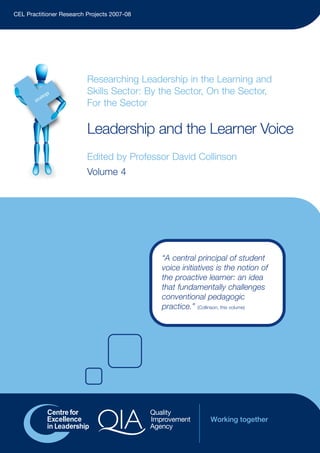 Leadership and the Learner Voice
Edited by Professor David Collinson
Volume 4
Researching Leadership in the Learning and
Skills Sector: By the Sector, On the Sector,
For the Sector
CEL Practitioner Research Projects 2007-08
“A central principal of student
voice initiatives is the notion of
the proactive learner: an idea
that fundamentally challenges
conventional pedagogic
practice.” (Collinson, this volume)
Vol4-Brochure-Inner:Vol4-Brochure-Inner 15/01/2009 14:26 Page 1
 