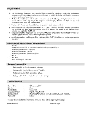 Project Details
 The main goals of the project was explaining the principals of VIV, and then using those principals to
create a model for energy generation which will in turn be used in designing and choosing conditions
for the experimental apparatus.
 To build the Model as a product, extra constraints such as Part Design, Ability to work in minimum
water, Induced emf, Long design life, Magnetic Field Strength, Material selection and low cost
alternatives were taken into consideration
 Testing of the Model was done at College Campus and results wererecorded.
 Referring to various theories of Faraday Law, Energy Equation, Reynolds number and halbech
critria Theory and after several iterations on ANSYS, Magnet and shape of the Cylinder were
selected and applied to the Model.
 Magnet selected for the project was Neodymium Magnets N-42 and for the bluff body cylinder we
used the light material to reduce the weight of the cylinder.
 A millimeter system used to record the reading and the ANSYS simulation on various cross-section
also taken .
Software Proficiency Academic And Certificate
 Autocad
 Certified course in Creo 2.0 Parametric with Grade “A” Awarded on Oct’15
 Proficiency Certificate in Solidworks
 Proficiency Certified in Catia v5
 Proficiency Certified in Autodesk Inventor
 Ms-cit
 Ms-office
 Basic Knowledge of computer
Extracurricular Activity
 Participated in all the cultural events in college.
 Participated in Technical Competition of Area 244.
 Techanical Head of MESA committe in college.
 Participated in Cricket & football tournaments in college.
Personal Details
Date of Birth : 05nd
January 1995
Gender : Male
Marital Status : Unmarried
Languages Known : English, Hindi, Marathi
Computer Skills : MS Office (Word, Power point, Excel),html, C , Auto- Cad etc,
Nationality : Indian
I hereby declare that all the information furnished above is true as per my knowledge
Place : Mumbai Chandan Singh
 