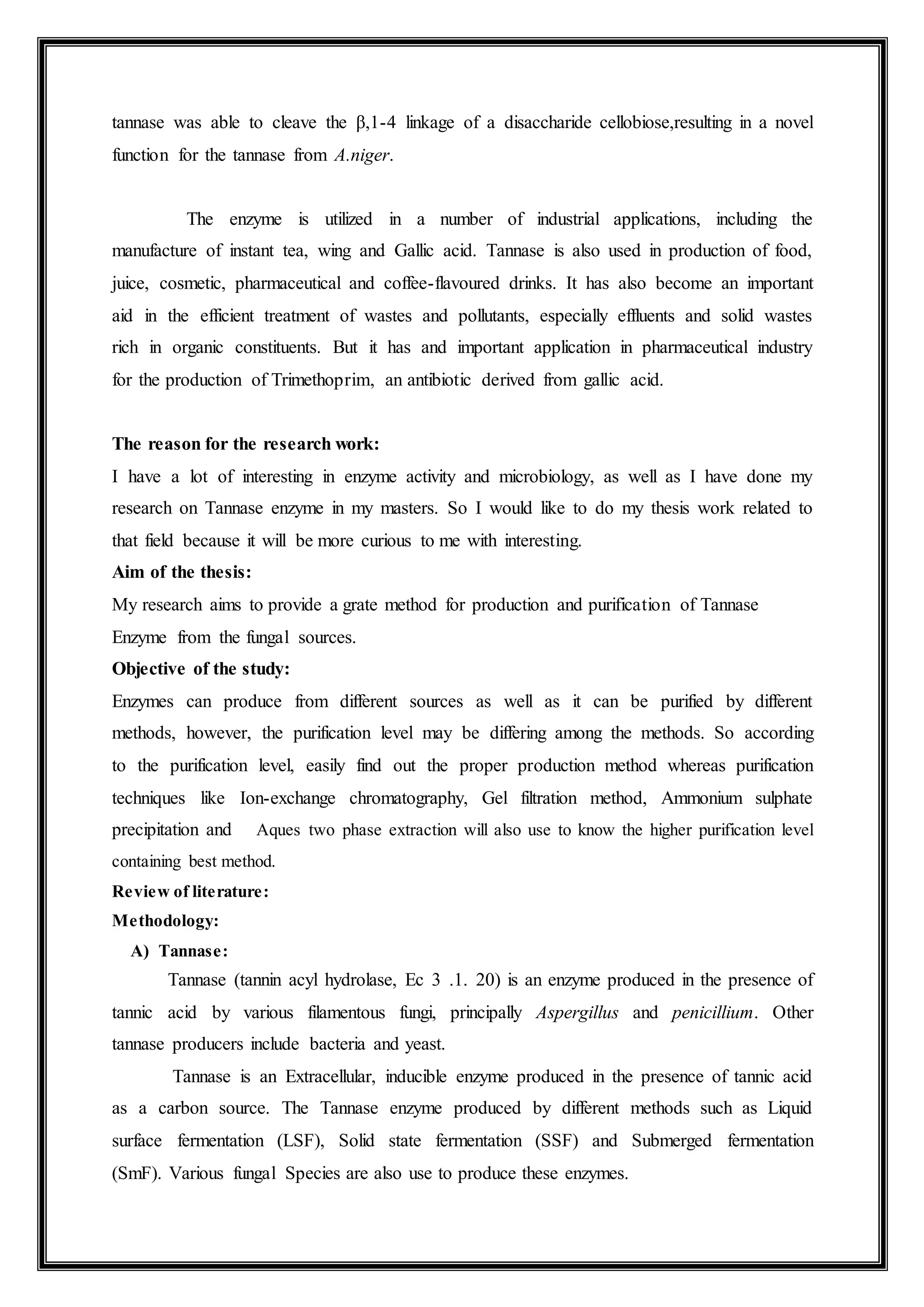 tannase was able to cleave the β,1-4 linkage of a disaccharide cellobiose,resulting in a novel
function for the tannase from A.niger.
The enzyme is utilized in a number of industrial applications, including the
manufacture of instant tea, wing and Gallic acid. Tannase is also used in production of food,
juice, cosmetic, pharmaceutical and coffee-flavoured drinks. It has also become an important
aid in the efficient treatment of wastes and pollutants, especially effluents and solid wastes
rich in organic constituents. But it has and important application in pharmaceutical industry
for the production of Trimethoprim, an antibiotic derived from gallic acid.
The reason for the research work:
I have a lot of interesting in enzyme activity and microbiology, as well as I have done my
research on Tannase enzyme in my masters. So I would like to do my thesis work related to
that field because it will be more curious to me with interesting.
Aim of the thesis:
My research aims to provide a grate method for production and purification of Tannase
Enzyme from the fungal sources.
Objective of the study:
Enzymes can produce from different sources as well as it can be purified by different
methods, however, the purification level may be differing among the methods. So according
to the purification level, easily find out the proper production method whereas purification
techniques like Ion-exchange chromatography, Gel filtration method, Ammonium sulphate
precipitation and Aques two phase extraction will also use to know the higher purification level
containing best method.
Review of literature:
Methodology:
A) Tannase:
Tannase (tannin acyl hydrolase, Ec 3 .1. 20) is an enzyme produced in the presence of
tannic acid by various filamentous fungi, principally Aspergillus and penicillium. Other
tannase producers include bacteria and yeast.
Tannase is an Extracellular, inducible enzyme produced in the presence of tannic acid
as a carbon source. The Tannase enzyme produced by different methods such as Liquid
surface fermentation (LSF), Solid state fermentation (SSF) and Submerged fermentation
(SmF). Various fungal Species are also use to produce these enzymes.
 