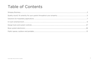 1
Table of Contents
Stingray Business..............................................................................................................................................................................................3
Quality sound. An amenity for your guests throughout your property.....................................................................................5
Solutions for hospitality applications.......................................................................................................................................................7
In-room entertainment...................................................................................................................................................................................9
Design tools and system controls........................................................................................................................................................... 27
Bose system electronics............................................................................................................................................................................. 28
Public spaces, outdoor and portable...................................................................................................................................................... 31
Cover image: Hotel Concorde La Fayette,
 