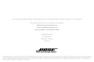 As an authorized BOSE®
dealer, Stingray Business can bring the benefits of Bose®
systems to your property.
For more information on our products and services:
Website: business.stingray.com
Email: hospitality@stingray.com
Phone (Canada): 1.514.664.1244 #2217
Stingray Business,
730 Wellington,
Montreal, Canada,
H3C1T4
All information subject to change without notice. ©2014 Bose Corporation. The distinctive designs of the Wave®
music system, L1®
speaker, SoundDock®
system and Lifestyle®
control console are
registered trademarks of Bose Corporation. iPhone and iPod are trademarks of Apple Inc., registered in the U.S. and other countries. Lightning is a trademark of Apple Inc. The Bluetooth®
word
mark is a registered trademark owned by Bluetooth SIG, Inc. and any use of such mark by Bose Corporation is under license. Wi-Fi is a registered mark of the Wi-Fi Alliance. A Wi-Fi network and
Internet access are required for SoundTouch.TM
CC013784
 