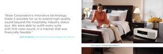 8
| In-room entertainment |
“Bose Corporation’s innovative technology
made it possible for us to extend high-quality
sound beyond the hospitality industry status
quo. We were able to outfit every suite
with first-class sound, in a manner that was
financially feasible.”
– Kevin Thorstenson, Vice President and General Manager, Hotel Park City
9
 