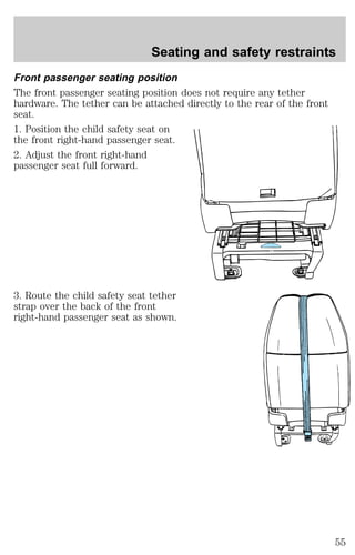 Seating and safety restraints 
Front passenger seating position 
The front passenger seating position does not require any tether 
hardware. The tether can be attached directly to the rear of the front 
seat. 
1. Position the child safety seat on 
the front right-hand passenger seat. 
2. Adjust the front right-hand 
passenger seat full forward. 
3. Route the child safety seat tether 
strap over the back of the front 
right-hand passenger seat as shown. 
55 
 
