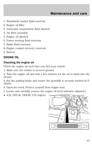 Maintenance and care 
1. Windshield washer fluid reservoir 
2. Engine oil filler 
3. Automatic transmission fluid dipstick 
4. Air filter assembly 
5. Engine oil dipstick 
6. Power steering fluid reservoir 
7. Brake fluid reservoir 
8. Engine coolant recovery reservoir 
9. Battery 
ENGINE OIL 
Checking the engine oil 
Check the engine oil each time you fuel your vehicle. 
1. Make sure the vehicle is on level ground. 
2. Turn the engine off and wait a few minutes for the oil to drain into the 
oil pan. 
3. Set the parking brake and ensure the gearshift is securely latched in P 
(Park). 
4. Open the hood. Protect yourself from engine heat. 
5. Locate and carefully remove the engine oil level indicator (dipstick). 
² 4.2L V6/5.4L V8/6.8L V10 engines 
MIN MAX 
97 
 