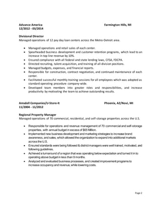 Page 2
Advance America Farmington Hills, MI
12/2012 - 03/2014
Divisional Director
Managed operations of 12 pay day loan centers across the Metro-Detroit area.
 Managed operations and retail sales of each center.
 Spearheaded business development and customer retention programs, which lead to an
increase in top line revenue by 10%.
 Ensured compliance with all federal and state lending laws, CFSA, FDCPA.
 Directed recruiting, talent acquisition, and training of all division positions.
 Managed budgets, expenses, and financial reports.
 Responsible for construction, contract negotiation, and continued maintenance of each
center.
 Facilitated successful monthly training sessions for all employees which was adopted as
standard operating procedure company-wide.
 Developed team members into greater roles and responsibilities, and increase
productivity by motivating the team to achieve outstanding results.
Amsdell Companies/U-Store-It Phoenix, AZ/Novi, MI
11/2004 - 11/2012
Regional Property Manager
Managed operations of 70 commercial, residential, and self-storage properties across the U.S.
 Responsible for operations and revenue management of 70 commercial and self-storage
properties, with annual budget in excess of $65 Million.
 Implemented new business development and marketing strategies to increase brand
awareness, and sales, which allowed the organization to expand into additional markets
across the U.S.
 Ensured standards were being followed & districtmanagers were well trained, motivated, and
following guidelines.
 Achieved a turnaround of a region that was operating belowexpectation and turned it in to
operating above budget in less than 9 months.
 Analyzed and evaluated business processes, and created improvement programs to
increase occupancy and revenue, while loweringcosts.
 