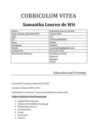 CURRICULUM VITEA
Samantha Louren de Wit
Name: Samantha Louren de Wit
Date of Birth: (DD.MM.YYY) 16.06.1993
Age: 23
ID: 9306160095081
Race: White
Language: English
Email: sammybling@gmail.com
Contact No: 076 122 1235
Residential Address: 45 Alliance Road
Selcourt
Springs
1559
Education and Training:
Graduated From Benoni High School in 2012
Duration of studies 2008 to 2012
Qualification of a Bachelors’ Degree and Admission to study further
Subjects Studied In Final Examination:
 English Home Language
 Afrikaans First Additional Language
 Mathematical Literacy
 Life Orientation
 Design
 Life Science
 Tourism
 