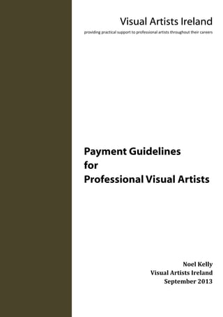 Payment Guidelines
for
Professional Visual Artists
Noel Kelly
Visual Artists Ireland
September 2013
Visual Artists Ireland
providing practical support to professional artists throughout their careers
 