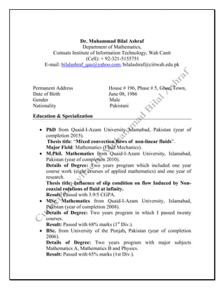 Dr. Muhammad Bilal Ashraf
Department of Mathematics,
Comsats Institute of Information Technology, Wah Cantt
(Cell): + 92-321-5155751
E-mail: bilalashraf_qau@yahoo.com, bilalashraf@ciitwah.edu.pk
Permanent Address House # 196, Phase # 5, Ghori Town,
Date of Birth June 08, 1986
Gender Male
Nationality Pakistani
Education & Specialization
• PhD from Quaid-I-Azam University Islamabad, Pakistan (year of
completion 2015).
Thesis title: “Mixed convection flows of non-linear fluids”.
Major Field: Mathematics (Fluid Mechanics).
• M.Phil. Mathematics from Quaid-I-Azam University, Islamabad,
Pakistan (year of completion 2010).
Details of Degree: Two years program which included one year
course work (eight courses of applied mathematics) and one year of
research.
Thesis title: Influence of slip condition on flow Induced by Non-
coaxial rotations of fluid at infinity.
Result: Passed with 3.9/5 CGPA.
• MSc. Mathematics from Quaid-I-Azam University, Islamabad,
Pakistan (year of completion 2008).
Details of Degree: Two years program in which I passed twenty
courses.
Result: Passed with 68% marks (1st
Div.).
• BSc. from University of the Punjab, Pakistan (year of completion
2006).
Details of Degree: Two years program with major subjects
Mathematics A, Mathematics B and Physics.
Result: Passed with 65% marks (1st Div.).
 