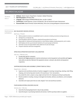 Page 1 NOTE: References provided upon request. Ricardo Salazar
[713] 885 3585 | 1723 Kilmory Ct Houston,Texas 77014 | salzric@gmail.com
RICARDO SALAZAR
TECHICAL
SKILLS
 Software: Word | Excel | PowerPoint | Outlook | Adobe Photoshop
 Operating System: Windows|Mac
 Language: 100% bilingual SPANISH/ENGLISH (leer, escribir y hablar)
 Certification: Forklift Operator, Scissor Lift Operator, CDL w/ Hazmat & Tanker Endorsement
 Personal Skills: Detail Oriented, Positive Mentality, Strive and a strong willingness to become better.
PROFESSIONAL
EXPERIENCE
BAY DELIEVERY DRIVER | PEPSICO
April 2015 – Present
 Deliver products to stores on an established route to customers including convenience and gas stores, etc.
 Average of 15-20 stops per day.
 Drive the delivery vehicle to a location, unload and bring products into the store.
 Responsible for rotating and stocking products on store shelves, displays, vending equipment, and in coolers.
 Build displays and sets up promotional materials such as pricing signs and banners.
 Generate invoices and responsible for daily settlement of cash and charges.
 Frequent interaction with store management.
OPEN HOLE OPERATOR ASSISTANT | HALLIBURTON
July 2012 – February 2015
 Provide data logs for customers.
 Operate well logging equipment, rig hoist and pressure control equipment and assemble well logging
tools while at a job site. Maintain the equipment and pre- and post- job vehicle and equipment
inspections.
SHIPPING RECEIVING AND ASSEMBLY | FERROTUBE OILTOOLS
August 2011 – July 2012
 Supervise and coordinate activities of workers engaged in receiving, transporting, stacking, order filling,
shipping, and maintaining stock records in the warehouse. Train new workers.
 Accurately file orders: prepare, wrap, weigh and load items for shipping according to packing slips
 Resolve problems including; missing or damaged merchandise, delivery cancellations, and incomplete
deliveries
 Assemble and inspect parts that are sold, shipped. Train new warehouse workers.
PURCHASING INTERN | DEACERO USA INC
January 2012 – July 2012
 Assist the Purchasing department in day-to-day activities.
 Assist the buyers in purchasing materials and services. Confirm purchase orders to suppliers.
10 +YEARS OF EXPERIENCE
 