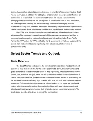 BSIF Macroeconomic Report – Fall 2015 15
commodity prices has reduced government revenue in a number of economies including Brazil,
Nigeria and Russia. In addition, this led to plans for construction of new production facilities for
commodities to be canceled. The lower commodity prices will provide a tailwind for the
emerging market economies that are net importers of commodities such as India. In addition,
the lower oil prices is reducing the burden of energy subsidies that emerging markets
economies including India, Indonesia and Nigeria and allowing the governments to permanently
reduce the subsidies. In the intermediate to longer term, many of these headwinds will subside.
One of the most promising emerging markets is Vietnam; it is well positioned to take
advantage of the continued increase in wages in China as more manufacturing is shifted to
lower cost locations. Another major potential advantage with Vietnam is the Trans-Pacific
Partnership (TPP), when the TPP is ratified by the 12 governments in the trade agreement, the
exports from Vietnam will become significantly more attractive due to the reduce of
protectionistic tariffs.
Select Sector Trends and Outlook
Basic Materials
The Basic Materials sectors given the current economic conditions has been the most
sensitive to huge market sell offs. As this sector is commodity driven, the weak Chinese and
global demand has caused commodity prices to drop significantly. These commodities include
copper, coal, aluminum and gold, which has led to companies related to these commodities to
be sold off across the sector. Stocks in this sector have capitulated and are in bear territory and
the fear index in this sector is very high. However, with most stocks in bear market territory the
Investment Environment Committee see some value prospects in this space and good stock
picking within this sector is required. Companies like Alcoa, with good value prospects look
attractive as the company is reinventing itself to face the current economic environment. The
charts below show the price drops of some of the commodities:
 