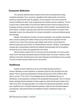 BSIF Macroeconomic Report – Fall 2015 17
Consumer Defensive
The consumer defensive sector consists of items that are characterized as being
household necessities. Thus, consumers, regardless of the market outlook, will continue
spending in goods that fall under this category. Two key aspects in the current market will
continue benefiting the sector: lower energy prices and unstable consumer confidence. The first
is said to have a positive effect on the consumer defensive sector since low energy prices are
translating into lower production costs for companies in these industries, hence bolstering their
profit margins. In addition, lower gas prices mean that consumers will see an increase in their
disposable incomes, thus allowing them to increase consumption in consumer defensive goods
like beverages.
Besides, of the defensive character, this sector possesses a very valuable characteristic
when it comes to dealing with volatile markets such as those that are expected in the few
months to come. Given that consumers value stability, there will be a move towards the
defensive sector given the proximity of a Federal Reserve rate hike. Therefore, a well-selected
company with a strong balance sheet with the potential of growing faster than its competitors
will allow the fund to cushion any possible falls in the market.
With the positive outlook of the U.S. economy and the strong dollar, the currency head
winds of a firm with large international exposure should be taken into account. However, closer
attention to the sector should be given as the recent attempts by central banks to pick up growth
may drive investors towards sectors that are more cyclical.
Healthcare
Analysts consider healthcare to be one of the fastest growing industries in
America. Spending, by some projections, is projected to grow by 5.8% annually for the next
decade. The U.S. government estimates the industry will account for 20% of GDP by 2024,
which is up from 17.4% in 2013. The full-fledged advent of the Affordable Care Act, or
Obamacare, is only expected to contribute to this accelerated industry growth. The U.S. Census
Bureau estimates that the population of citizens aged at or above 65 will nearly double to 83.7
million since 2012. This aging population, due mostly to the baby boomer generation, will also
play a significant role in increased healthcare spending. In light of recent somewhat stagnant
unemployment, rates [see Domestic]; the healthcare industry is leading the charge in job
increases.
 