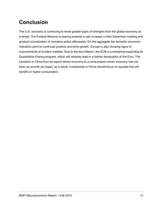 BSIF Macroeconomic Report – Fall 2015 19
Conclusion
The U.S. economy is continuing to show greater signs of strengths than the global economy as
a whole. The Federal Reserve is leaning towards a rate increase in their December meeting and
gradual normalization of monetary policy afterwards. On the aggregate the domestic economic
indicators point to continued positive economic growth. Europe is also showing signs of
improvements of its labor markets. Due to the low inflation, the ECB is considering expanding its
Quantitative Easing program, which will certainly lead to a further devaluation of the Euro. The
transition in China from an export driven economy to a consumption driven economy has not
been as smooth as hoped, as a result, investments in China should focus on equities that will
benefit on higher consumption.
 
