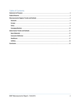 BSIF Macroeconomic Report – Fall 2015 2
Table of Contents
Statement of Purpose ..................................................................................................................................3
Federal Reserve............................................................................................................................................3
Macroeconomic Regions Trends and Outlook ............................................................................................4
Domestic...................................................................................................................................................4
Europe.......................................................................................................................................................6
China.........................................................................................................................................................9
Emerging Markets ..................................................................................................................................14
Select Sector Trends and Outlook..............................................................................................................15
Basic Materials .......................................................................................................................................15
Consumer Defensive ..............................................................................................................................17
Healthcare ..............................................................................................................................................17
Utilities....................................................................................................................................................18
Conclusion ..................................................................................................................................................19
 