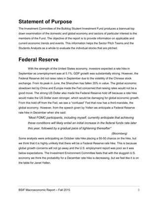 BSIF Macroeconomic Report – Fall 2015 3
Statement of Purpose
The Investment Committee of the Bulldog Student Investment Fund produces a biannual top
down examination of the domestic and global economy and sectors of particular interest to the
members of the Fund. The objective of the report is to provide information on applicable and
current economic trends and events. This information helps the Sector Pitch Teams and the
Students Analysts as a whole to evaluate the individual stocks that are pitched.
Federal Reserve
With the strength of the United States economy, investors expected a rate hike in
September as unemployment was at 5.1%; GDP growth was substantially strong. However, the
Federal Reserve did not raise rates in September due to the volatility of the Chinese stock
exchange. From its peak in June, the Shenzhen has fallen 35% in value. The global economic
slowdown led by China and Europe made the Fed concerned that raising rates would not be a
good move. The strong US Dollar also made the Federal Reserve hold off because a rate hike
would make the US Dollar even stronger, which would be damaging for global economic growth.
From this hold off from the Fed, we see a “confused” Fed that now has a third mandate, the
global economy. However, from the speech given by Yellen we anticipate a Federal Reserve
rate hike in December when she said:
“Most FOMC participants, including myself, currently anticipate that achieving
these conditions will likely entail an initial increase in the federal funds rate later
this year, followed by a gradual pace of tightening thereafter”
(Bloomberg)
Some analysts were anticipating an October rate hike placing a 50-50 chance on the hike, but
we think that it is highly unlikely that there will be a Federal Reserve rate hike. This is because
global growth concerns will not go away and the U.S. employment report was poor as it was
below expectations. The Investment Environment Committee feels that with the sluggish U.S.
economy we think the probability for a December rate hike is decreasing, but we feel like it is on
the table for Janet Yellen.
 