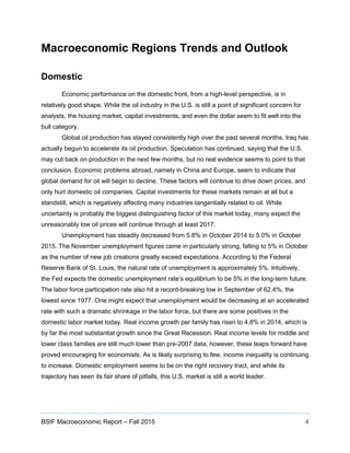 BSIF Macroeconomic Report – Fall 2015 4
Macroeconomic Regions Trends and Outlook
Domestic
Economic performance on the domestic front, from a high-level perspective, is in
relatively good shape. While the oil industry in the U.S. is still a point of significant concern for
analysts, the housing market, capital investments, and even the dollar seem to fit well into the
bull category.
Global oil production has stayed consistently high over the past several months. Iraq has
actually begun to accelerate its oil production. Speculation has continued, saying that the U.S.
may cut back on production in the next few months, but no real evidence seems to point to that
conclusion. Economic problems abroad, namely in China and Europe, seem to indicate that
global demand for oil will begin to decline. These factors will continue to drive down prices, and
only hurt domestic oil companies. Capital investments for these markets remain at all but a
standstill, which is negatively affecting many industries tangentially related to oil. While
uncertainty is probably the biggest distinguishing factor of this market today, many expect the
unreasonably low oil prices will continue through at least 2017.
Unemployment has steadily decreased from 5.8% in October 2014 to 5.0% in October
2015. The November unemployment figures came in particularly strong, falling to 5% in October
as the number of new job creations greatly exceed expectations. According to the Federal
Reserve Bank of St. Louis, the natural rate of unemployment is approximately 5%. Intuitively,
the Fed expects the domestic unemployment rate’s equilibrium to be 5% in the long-term future.
The labor force participation rate also hit a record-breaking low in September of 62.4%, the
lowest since 1977. One might expect that unemployment would be decreasing at an accelerated
rate with such a dramatic shrinkage in the labor force, but there are some positives in the
domestic labor market today. Real income growth per family has risen to 4.8% in 2014, which is
by far the most substantial growth since the Great Recession. Real income levels for middle and
lower class families are still much lower than pre-2007 data; however, these leaps forward have
proved encouraging for economists. As is likely surprising to few, income inequality is continuing
to increase. Domestic employment seems to be on the right recovery tract, and while its
trajectory has seen its fair share of pitfalls, this U.S. market is still a world leader.
 