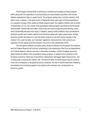 BSIF Macroeconomic Report – Fall 2015 7
The European Central Bank is planning on maintaining its assets purchase program
(APP) along with the acquisition of covered bonds and asset-backed securities until at least
inflation expectations take an upward trend. The program started with a monthly injection of 60
billion euros, however, in the past month of September there were signs of rising expectations
of a possible increase of the assets purchase program given the negative inflation rate recorded
in September (-0.1%). As a result of the quantitative easing program launched by the European
Central Bank, interest rate have fallen close to the zero bound supporting bank lending, which
have substantially become more liquid. In addition, easing credit conditions have contributed to
economic growth and a better outlook of the financial market with higher asset prices. Further
economic growth will depend on how the banks continue to use their excess liquidity in the
market. If it is used correctly, as it has been registered, improvements in the economy are
expected and the assets purchase program may end on time (September 2016).
The divergence between monetary policy decisions between the European Central Bank
and the Federal Reserve will continue contributing to the weakening of the Euro as expectations
of a Federal Reserve interest rate hike in December increases, and the European economy
starts feeling the effects of the quantitative easing program. A weaker Euro is positive for the
European economy mainly due to two factors: depreciation will trigger higher import prices, and
consequently increasing the inflation rate. The second factor is that European exports continue
to be more competitive in the global economy. However, the rise in imports have been offsetting
the benefits from increasing exports, thus exports will contribute only a small portion to
economic growth.
 