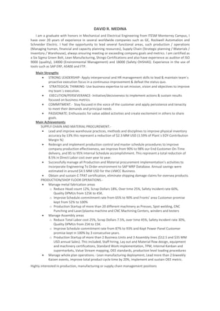 DAVID R. MEDINA
I am a graduate with honors in Mechanical and Electrical Engineering from ITESM Monterrey Campus, I
have over 20 years of experience in several worldwide companies such as GE, Rockwell Automation and
Schneider Electric. I had the opportunity to lead several functional areas, such production / operations
(Managing human, financial and capacity planning resources), Supply Chain (Strategic planning / Materials /
Inventory / Warehouse), always ensuring meeting or exceeding company goals and metrics. I am certified as
a Six Sigma Green Belt, Lean Manufacturing, Shingo Certifications and also have experience as auditor of ISO
9000 (quality), 14000 (Environmental Management) and 18000 (Safety OHSHAS). Experience in the use of
tools such as SAP ERP, AS400 and FTP.
Main Strengths
• STRONG LEADERSHIP- Apply interpersonal and HR management skills to lead & maintain team´s
proactive execution focus in a continuous improvement & defeat the status quo.
• STRATEGICAL THINKING- Use business expertise to set mission, vision and objectives to improve
my team´s execution.
• EXECUTION/PERSEVERANCE- Initiative/decisiveness to implement actions & sustain results
focused on business metrics.
• COMMITMENT.- Stay focused in the voice of the customer and apply persistence and tenacity
to meet their demands and principal needs
• PASSIONATE: Enthusiastic for value added activities and create excitement in others to share
goals.
Main Achievements
SUPPLY CHAIN AND MATERIAL PROCUREMENT.-
• Lead and improve warehouse practices, methods and disciplines to improve physical inventory
accuracy by 13% this represent a reduction of $2.3 MM USD (1.59% of Plant´s EOY Contribution
Margin %)
• Redesign and implement production control and master schedule procedures to improve
company production effectiveness, we improve from 90% to 98% our End Customer On-Time
delivery, and 85 to 95% Internal Schedule accomplishment. This represent a total reduction of
8.5% in Direct Labor cost over year to year.
• Successfully manage all Production and Material procurement implementation’s activities to
incorporate Engineering To Order environment to SAP MRP Database. Annual savings were
estimated in around $4.5 MM USD for the LVMCC Business.
• Obtain and sustain C-TPAT certification, eliminate shipping damage claims for oversea products.
PRODUCTION/SHOP FLOOR OPERATIONS.-
• Manage metal fabrication areas
o Reduce Head count 12%, Scrap Dollars 18%, Over time 25%, Safety Incident rate 60%,
Quality DPMUs from 125K to 45K.
o Improve Schedule commitment rate from 65% to 90% and Fronts’ area Customer promise
kept from 52% to 100%
o Production Startup of more than 20 different machinery as Presses, Spot welding, CNC
Punching and Laser/plasma machine and CNC Machining Centers, winders and testers
• Manage Assembly areas
o Reduce Total Labor cost 25%, Scrap Dollars 7.5%, over time 45%, Safety Incident rate 30%,
Quality DPMUs from 25K to 15K.
o Improve Schedule commitment rate from 87% to 93% and Kept Power Panel Customer
promise kept in 100% by 3 consecutive years.
o Production Startup of more than 2 Business Units and 3 Assembly lines ($12.5 and $35 MM
USD annual Sales). This included, Staff hiring, Lay out and Material flow design, equipment
and machinery certifications, Standard Work implementation, TPM, Internal Kanban and
supermarkets, Value Stream mapping, OEE standards, production level loading procedures
• Manage whole plan operations.- Lean manufacturing deployment, Lead more than 2 biweekly
Kaizen events, improve total product cycle time by 20%, implement and sustain OEE metric.
Highly interested in production, manufacturing or supply chain management positions
 