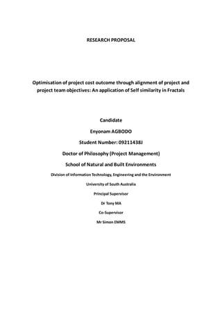 RESEARCH PROPOSAL
Optimisation of project cost outcome through alignment of project and
project team objectives: An application of Self similarity in Fractals
Candidate
Enyonam AGBODO
Student Number: 09211438J
Doctor of Philosophy (Project Management)
School of Natural and Built Environments
Division of Information Technology, Engineering and the Environment
University of South Australia
Principal Supervisor
Dr Tony MA
Co-Supervisor
Mr Simon EMMS
 