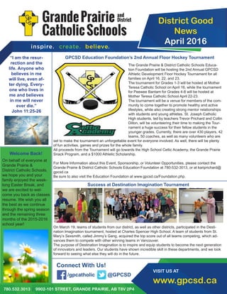 District Good
News
April 2016
780.532.3013 | 9902-101 STREET, GRANDE PRAIRIE, AB T8V 2P4
VISIT US AT
www.gpcsd.ca
GPCSD Education Foundation’s 2nd Annual Floor Hockey Tournament
Success at Destination Imagination Tournament
“I am the resur-
rection and the
life. Anyone who
believes in me
will live, even af-
ter dying. Every-
one who lives in
me and believes
in me will never
ever die.”
John 11:25-26
Connect With Us!
The Grande Prairie & District Catholic Schools Educa-
tion Foundation will be hosting the 2nd Annual GPCSD
Athletic Development Floor Hockey Tournament for all
families on April 16, 22, and 23.
The tournament for Grades 1-3 will be hosted at Mother
Teresa Catholic School on April 16, while the tournament
for Peewee Bantam for Grades 4-8 will be hosted at
Mother Teresa Catholic School April 22-23.
The tournament will be a venue for members of the com-
munity to come together to promote healthy and active
lifestyles, while also creating strong mentor relationships
with students and young athletes. St. Joseph Catholic
High students, led by teachers Trevor Prichard and Collin
Dillon, will be volunteering their time to making the Tour-
nament a huge success for their fellow students in the
younger grades. Currently, there are over 430 players, 42
teams, 50 coaches, as well as many volunteers who are
set to make the tournament an unforgettable event for everyone involved. As well, there will be plenty
of fun activities, games and prizes for the whole family.
All proceeds from the Tournament will go towards the High School Celtic Academy, the Grande Prairie
Snack Program, and a $1000 Athletic Scholarship.
For More Information about this Event, Sponsorship, or Volunteer Opportunities, please contact the
Grande Prairie & District Catholic Schools Education Foundation at 780-532-3013, or at kariprichard@
gpcsd.ca
Be sure to also visit the Education Foundation at www.gpcsd.ca/Foundation.php.
/gpcatholic @GPCSD
On March 19, teams of students from our district, as well as other districts, participated in the Desti-
nation Imagination tournament, hosted at Charles Spencer High School. A team of students from St.
Mary’s Sexsmith, called Jimmy’s Gang, acquired the top score out of all teams competing, which ad-
vances them to compete with other winning teams in Vancouver.
The purpose of Destination Imagination is to inspire and equip students to become the next generation
of innovators and leaders. Our students have shown incredible skill in these departments, and we look
forward to seeing what else they will do in the future.
Welcome Back!
On behalf of everyone at
Grande Prairie &
District Catholic Schools,
we hope you and your
family enjoyed the week-
long Easter Break, and
we are excited to wel-
come you back as classes
resume. We wish you all
the best as we continue
through the spring season
and the remaining three
months of the 2015-2016
school year!
 