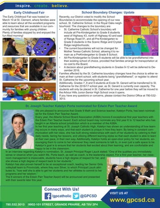 780.532.3013 | 9902-101 STREET, GRANDE PRAIRIE, AB T8V 2P4
VISIT US AT
www.gpcsd.ca
Early Childhood Fair
St. Joseph Teacher Katelyn Porta nominated for Edwin Parr Teacher Award
School Boundary Changes: Update
Connect With Us!
/gpcatholic @GPCSD
We are pleased to announce that Grade 9 Math and Science teacher, Katelyn Porta, has been nominat-
ed for the Edwin Parr Teacher Award.
Every year, the Alberta School Board Association (ASBA) honors 6 exceptional first year teachers with
the Edwin Parr Teacher Award. Each school board may nominate any first year K to 12 teacher who has
taught in an Alberta school jurisdiction which is a member of the ASBA.
In her first year teaching at St. Joseph Catholic High, Katelyn has shown an understanding of how learn-
ing occurs in many ways, and that each student is unique in how they learn. By being in constant com-
munication with her class, she has built strong relationships with each of her students by catering to their
daily needs, tiering her lessons, and utilizing different learning styles so that each student is able to learn
at their own pace, in their own way. Additionally, Katelyn holds an open-door policy for her students, en-
couraging them to come to her whenever they need someone to talk to, or even just a safe space to be.
Katelyn’s goal is to ensure that her students feel excited about their learning, and are comfortable and
happy to be in the classroom.
In an interview regarding Katelyn’s nomination, St. Joseph Principal Roger Lauck stated: “One of the qualities you immediately
sense or observe when you watch Ms. Porta teach, as well as coach, is the leadership aspect. For a first year teacher, her class-
room management is impeccable, students have a high degree of respect for her, and
she shows a high degree of respect back to her students.”
Katelyn has also proven herself to be an exceptional coach, leading her Senior Girls
volleyball team to Provincials, where they won Silver, to which Principal Lauck attri-
butes to, “how well she is able to get her students and her athletes to commit to her
programs and her wisdom.”
The 6 winners of the Edwin Parr Teacher Award will be announced and presented
with their awards later this year.
The Early Childhood Fair was hosted on
March 10 at St. Clement, where families were
able to learn about all the excellent programs
and resources that are available in our com-
munity for families with young children.
Plenty of families stopped by and enjoyed the
fun-filled morning!
Recently, our District voted to modify the School
Boundaries to accommodate the opening of our new
school, St. Catherine School, in the Royal Oaks neigh-
bourhood. The changes to the boundary are:
•	 St. Catherine Catholic School’s boundary will
include all Pre-Kindergarten to Grade 8 students
west of Highway 43, north of Highway 43 and east
of Range Road 91, and all Pre-Kindergarten to
Grade 8 students in the Scenic Ridge and Crystal
Ridge neighborhoods;
•	 The current boundaries will not be changed for
Mother Teresa Catholic School, allowing it to re-
main as a PreKindergarten to Grade 8 School;
•	 All Pre-Kindergarten to Grade 8 students will be able to be grandfathered into
their existing school of choice, provided that families arrange for transportation at
no cost to the Board;
•	 A decision about grandfathering students in Grades 9-12 will be deferred to De-
cember 2016.
Families affected by the St. Catherine boundary changes have the choice to either re-
main at their current school, with students being “grandfathered”, or register to attend
St. Catherine for the upcoming school year.
Additionally, Grades 7, 8 and 9 students at Ecole St. Gerard will be transferred to St.
Catherine for the 2016/17 school year, as St. Gerard is currently over capacity. The
students will only be placed in St. Catherine for one year before they will be moved to
the Arbour Hills Junior-Senior High School once it opens.
If you have any questions or concerns, please contact the District Office at 780-532-
3013.
 