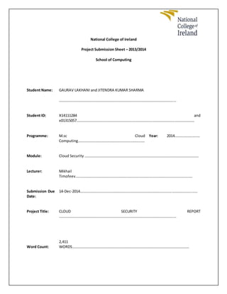 National College of Ireland
Project Submission Sheet – 2013/2014
School of Computing
Student Name: GAURAV LAKHANI and JITENDRA KUMAR SHARMA
………………………………………………………………………………………………………………
Student ID: X14111284 and
x01315057………………………………………………………………………………………………………………
Programme: M.sc Cloud
Computing………………………………………………………………
Year: 2014………………………
Module: Cloud Security ……………………………………………………………………………………………………………
Lecturer: Mikhail
Timofeev………………………………………………………………………………………………………………
Submission Due
Date:
14-Dec-2014………………………………………………………………………………………………………………
Project Title: CLOUD SECURITY REPORT
………………………………………………………………………………………………………………
Word Count:
2,411
WORDS………………………………………………………………………………………………………………
 