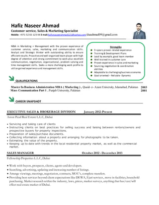 Hafiz Naseer Ahmad
Customer service, Sales & Marketing Specialist
Mobile: +971-52 65 123 44 E-mail:hafiznaseerahmad121@yahoo.com/duaahmad09@gmail.com
MBA in Marketing + Management with the proven experience of
customer service, sales, marketing and communication skills.
Analyst and Strategic thinker with outstanding ability to ensure
efficient results.Proactiveand well organized team player with high
degree of attention and strong commitment to work plus excellent
communication, negotiation, organizational, problem solving and
time management skills. Seeks a more challenging work profile to
utilize gained experience and management skills.
QUALIFICATIONS
Master In Business Administration MBA ( Marketing ) , Quaid- e- Azam University, Islamabad, Pakistan
Mass Communication Part 1 , Punjab University, Pakistan
2003
2001
CAREER SNAPSHOT
EXECUTIVE SALES & BROKERAGE DIVISION January 2012-Present
Aston Pearl Real Estate L.L.C, Dubai
 Servicing and taking care of clients
 Instructing clients on best practices for selling success and liaising between renters/owners and
prospective buyers for property inspections.
 Preparation of sales/purchase documents.
 Collecting information about a property and arranging for photographs to be taken.
 Estimating the value of the property.
 Keeping up to date with trends in the local residential property market, as well as the commercial
market.
SALES MANAGER October 2012 - December 2013
Fellowship Properties L.L.C, Dubai
 Work with buyers, prospects, clients, agents and developers.
 Searching, advertising, updating and increasing number of listings.
 Arrange viewings, meetings, negotiation, contracts, MOU’s, complete transfers.
 Providing best services beyond client expectations like DEWA, Ejari services, move in facilities, household
purchasing. Market research within the industry, laws, prices, market surveys, anything that has/can/will
effect real estate market of Dubai.
Strengths
9 +years proven related experience
Training& Development Plans
Lead by example, good team member
Well trained in customer care
Proven experience in sales and marketing
Sourcing,negotiation & coordination
abilities
Adaptable to challengingbusinessscenarios
Goal oriented – Reliable- Dynamic
 