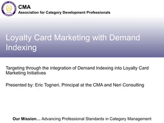 Our Mission… Advancing Professional Standards in Category Management
CMA
Association for Category Development Professionals
Loyalty Card Marketing with Demand
Indexing
Targeting through the integration of Demand Indexing into Loyalty Card
Marketing Initiatives
Presented by: Eric Togneri, Principal at the CMA and Neri Consulting
 