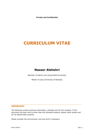 Nasser	
  Alshehri	
  	
   	
   Page	
  |	
  1	
  	
  
Private and Confidential
CURRICULUM VITAE
Nasser Alshehri
Bachelor of Islamic Law (King Khalid University)
Master of Laws (University of Waikato)
______________________________________________________________________
IMPORTANT
The following contains personal information, intended only for the recipient. If this
document has been sent to other than the intended recipient, please notify sender and
do not disseminate contents.
Please consider the environment, and only print if necessary.
 