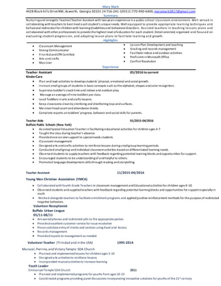 Mary Mark
4428 Black hillsDriveNW,Acworth, Georgia 30101 |H:716-241-1055|C:770-990-6400,marymark3817@gmail.com
Summary
Nurturingand energetic Teacher/Teacher Assistant with twoyears experience ina public school classroom environment. Well versed in
collaborating withteachers to best meet eachstudent’s unique needs. Well equipped to provide appropriate learning techniques and
behavioral redirectionfor childrenwith learningdisabilitiesand behavioral disorders. Assisted teachers in teaching lessons plans and
collaborated withother professionals to provide the highest level ofeducationfor each student. Detail-oriented, organized and focused on
evaluating student progression, and adapting lesson plans to facilitate learning and growth.
Highlights
 Classroom Management
 Strong Communicator
 First AidandCPR Certified
 Arts and crafts
 Musician
 LessonPlan Development and teaching
 Grading and records management
 Facilitate indoor andoutdoor activities
 Proficient inMicrosoft Office
 Conflict Resolution
Experience
Teacher Assistant 05/2016 to current
KinderCare
 Plan andlead activities to developstudents’ physical, emotional andsocial growth.
 Instruct small groups of students in basic concepts such as the alphabet, shapes andcolor recognition.
 Supervise toddler’s snacktime and indoor and outdoor play.
 Manage anaverage ofnine toddlers per class.
 Lead Toddlers inarts andcrafts lessons.
 Keep classrooms cleanbysterilizing and disinfecting toys andsurfaces.
 Maintain headcount andattendance sheets.
 Complete reports ontoddlers’ progress, behavior andsocial skills for parents.
Teacher Aide 01/2015-04/2016
Buffalo Public Schools (New York)
 Assisted Special Education Teacher in facilitating educational activities for childrenages 4-7
 Taught the class during teacher’s absence
 Providedone-on-one support to specialneeds students
 Classroom management
 Designed arts andcrafts activities to reinforce lessons duringsmallgrouplearningperiods.
 Conductedsmallgroup andindividual classroomactivities basedondifferentiated learning needs.
 Observedstudents to supplyteachers with feedback regardingpotential learning blocks andopportunities for support.
 Encouraged students to be understandingof andhelpful to others.
 Promoted language development skillsthroughreading andstorytelling.
Teacher Assistant 11/2015-04/2016
Young Men Christian Association (YMCA)
 Collaboratedwith fourth Grade Teachers in classroom management andEducationalactivitiesfor children ages9-10.
 Observed students andsuppliedteachers withfeedbackregarding potential learningblocks and opportunities for support especiallyin
math
 Worked alongside teachers to facilitate enrichment programs and appliedpositive reinforcement methods for the purpose of redirected
negative behaviors.
Volunteer Receptionist
Buffalo Urban League
05/11-08/11
 Answeredphones and redirectedcalls to the appropriate parties
 Providedexcellent customer service for issue resolution
 Processeddata entryof clients and services using Excel and Access
 Records management
 Providedreports to management as needed
Volunteer Teacher (Trinidad and in the USA) 1995-2014
Maraval,Perrine,and Victory Temple SDA Church
 Planned and implementedlessons for childrenages 3-10
 Designedarts activitiesto reinforce lessons
 Incorporated musicalactivitiesto increase learning
Youth Leader
Emmanuel Temple SDA Church 2011
 Planned and implementedprograms for youths from ages10-23
 Coordinated programs providing panel discussions incorporating innovative solutions for youths of the 21st century
 