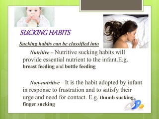 SUCKINGHABITS
Sucking habits can be classified into
Nutritive – Nutritive sucking habits will
provide essential nutrient to the infant.E.g.
breast feeding and bottle feeding
Non-nutritive – It is the habit adopted by infant
in response to frustration and to satisfy their
urge and need for contact. E.g. thumb sucking,
finger sucking
 