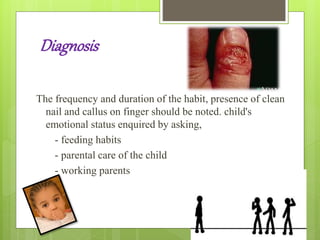 Diagnosis
The frequency and duration of the habit, presence of clean
nail and callus on finger should be noted. child's
emotional status enquired by asking,
- feeding habits
- parental care of the child
- working parents
 