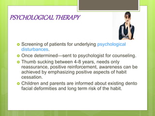 PSYCHOLOGICALTHERAPY
 Screening of patients for underlying psychological
disturbances.
 Once determined—sent to psychologist for counseling.
 Thumb sucking between 4-8 years, needs only
reassurance, positive reinforcement, awareness can be
achieved by emphasizing positive aspects of habit
cessation.
 Children and parents are informed about existing dento
facial deformities and long term risk of the habit.
 