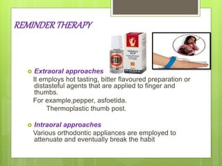 REMINDERTHERAPY
 Extraoral approaches
It employs hot tasting, bitter flavoured preparation or
distasteful agents that are applied to finger and
thumbs.
For example,pepper, asfoetida.
Thermoplastic thumb post.
 Intraoral approaches
Various orthodontic appliances are employed to
attenuate and eventually break the habit
 