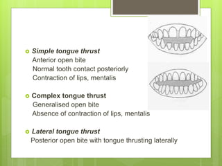  Simple tongue thrust
Anterior open bite
Normal tooth contact posteriorly
Contraction of lips, mentalis
 Complex tongue thrust
Generalised open bite
Absence of contraction of lips, mentalis
 Lateral tongue thrust
Posterior open bite with tongue thrusting laterally
 