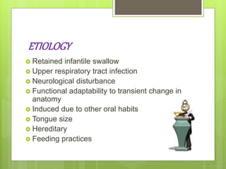 ETIOLOGY
 Retained infantile swallow
 Upper respiratory tract infection
 Neurological disturbance
 Functional adaptability to transient change in
anatomy
 Induced due to other oral habits
 Tongue size
 Hereditary
 Feeding practices
 