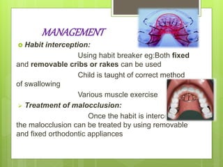 MANAGEMENT
 Habit interception:
Using habit breaker eg:Both fixed
and removable cribs or rakes can be used
Child is taught of correct method
of swallowing
Various muscle exercise
 Treatment of malocclusion:
Once the habit is intercepted
the malocclusion can be treated by using removable
and fixed orthodontic appliances
 