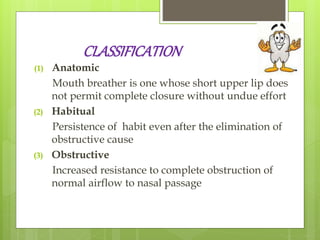 CLASSIFICATION
(1) Anatomic
Mouth breather is one whose short upper lip does
not permit complete closure without undue effort
(2) Habitual
Persistence of habit even after the elimination of
obstructive cause
(3) Obstructive
Increased resistance to complete obstruction of
normal airflow to nasal passage
 