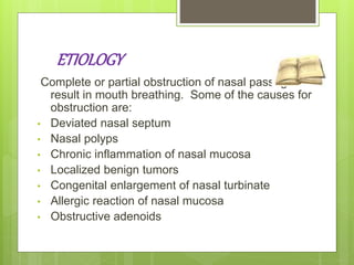 ETIOLOGY
Complete or partial obstruction of nasal passage can
result in mouth breathing. Some of the causes for
obstruction are:
• Deviated nasal septum
• Nasal polyps
• Chronic inflammation of nasal mucosa
• Localized benign tumors
• Congenital enlargement of nasal turbinate
• Allergic reaction of nasal mucosa
• Obstructive adenoids
 