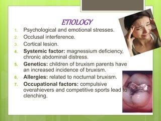 ETIOLOGY
1. Psychological and emotional stresses.
2. Occlusal interference.
3. Cortical lesion.
4. Systemic factor: magnessium deficiency,
chronic abdominal distress.
5. Genetics: children of bruxism parents have
an increased incidence of bruxism.
6. Allergies: related to nocturnal bruxism.
7. Occupational factors: compulsive
overahievers and competitive sports lead to
clenching.
 